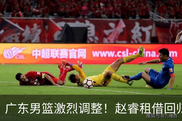 广东男篮激烈调整！赵睿租借回归，奎因离开合同，王少杰成“边缘队员”